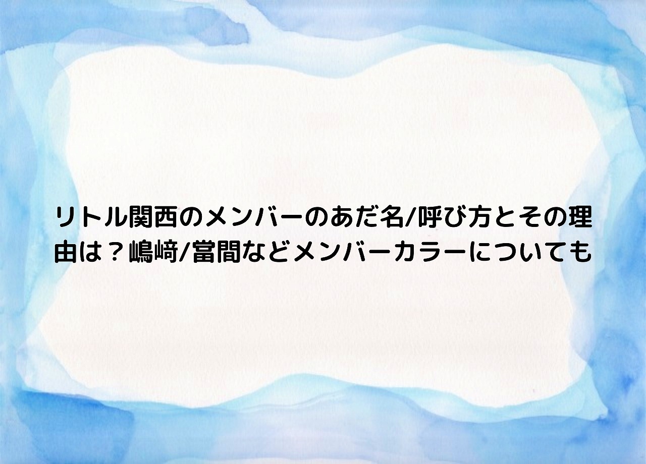 リトル関西のメンバーのあだ名 呼び方とその理由は 嶋﨑 當間などメンバーカラーについても Nakaseteの普通が一番むずかしい